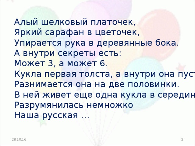 Алый шелковый платочек, Яркий сарафан в цветочек, Упирается рука в деревянные бока. А внутри секреты есть: Может 3, а может 6. Кукла первая толста, а внутри она пуста, Разнимается она на две половинки. В ней живет еще одна кукла в серединке. Разрумянилась немножко Наша русская … 28.10.16