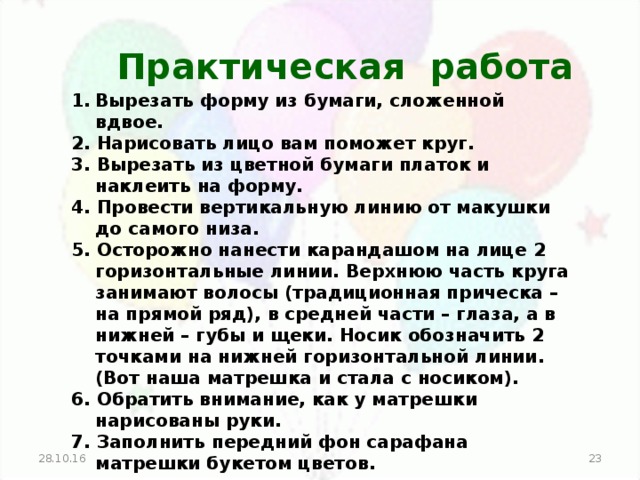 Практическая работа Вырезать форму из бумаги, сложенной вдвое. 2. Нарисовать лицо вам поможет круг. 3. Вырезать из цветной бумаги платок и наклеить на форму. 4. Провести вертикальную линию от макушки до самого низа. 5. Осторожно нанести карандашом на лице 2 горизонтальные линии. Верхнюю часть круга занимают волосы (традиционная прическа – на прямой ряд), в средней части – глаза, а в нижней – губы и щеки. Носик обозначить 2 точками на нижней горизонтальной линии. (Вот наша матрешка и стала с носиком). 6. Обратить внимание, как у матрешки нарисованы руки. 7. Заполнить передний фон сарафана матрешки букетом цветов.  28.10.16