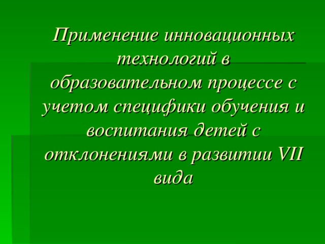 Применение инновационных технологий в образовательном процессе с учетом специфики обучения и воспитания детей с отклонениями в развитии VII вида