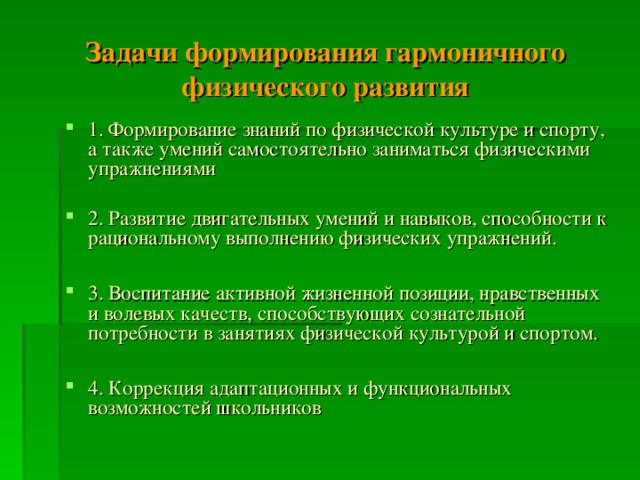 Задачи формирования гармоничного физического развития 1. Формирование знаний по физической культуре и спорту, а также умений самостоятельно заниматься физическими упражнениями 2. Развитие двигательных умений и навыков, способности к рациональному выполнению физических упражнений.  3. Воспитание активной жизненной позиции, нравственных и волевых качеств, способствующих сознательной потребности в занятиях физической культурой и спортом.  4. Коррекция адаптационных и функциональных возможностей школьников