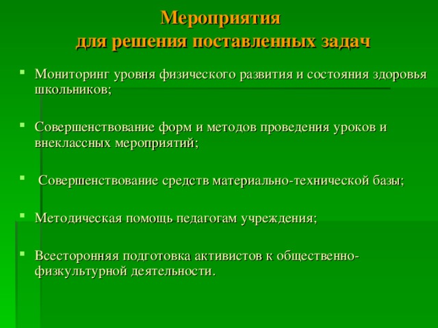 Мероприятия  для решения поставленных задач Мониторинг уровня физического развития и состояния здоровья школьников; Совершенствование форм и методов проведения уроков и внеклассных мероприятий;  Совершенствование средств материально-технической базы; Методическая помощь педагогам учреждения; Всесторонняя подготовка активистов к общественно-физкультурной деятельности.