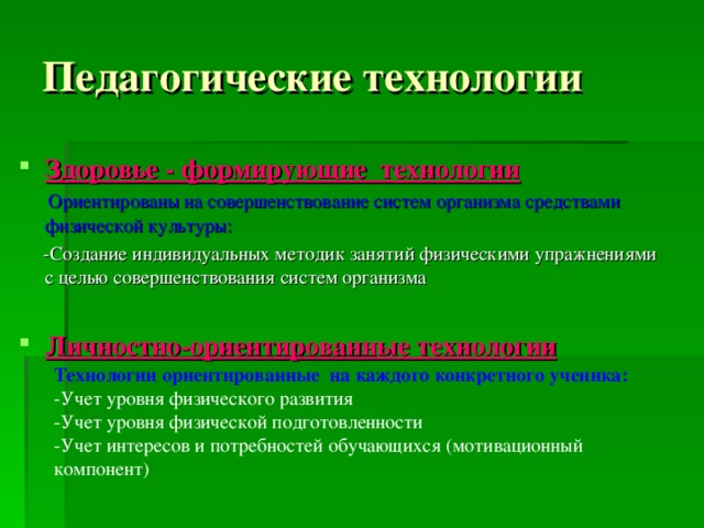 Педагогические технологии Здоровье - формирующие технологии  Ориентированы на совершенствование систем организма средствами физической культуры:  -Создание индивидуальных методик занятий физическими упражнениями с целью совершенствования систем организма  Личностно-ориентированные технологии Технологии ориентированные на каждого конкретного ученика: -Учет уровня физического развития -Учет уровня физической подготовленности -Учет интересов и потребностей обучающихся (мотивационный компонент)