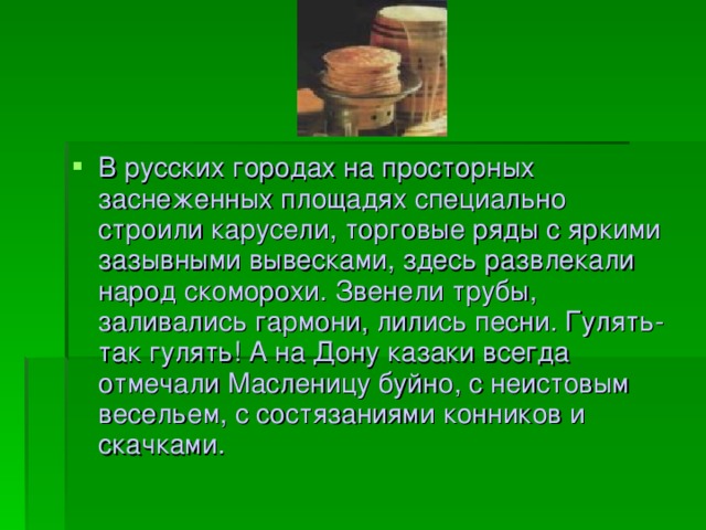 В русских городах на просторных заснеженных площадях специально строили карусели, торговые ряды с яркими зазывными вывесками, здесь развлекали народ скоморохи. Звенели трубы, заливались гармони, лились песни. Гулять- так гулять! А на Дону казаки всегда отмечали Масленицу буйно, с неистовым весельем, с состязаниями конников и скачками.