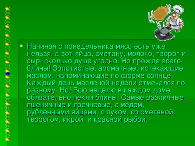 Начиная с понедельника мясо есть уже нельзя, а вот яйца, сметану, молоко, творог и сыр- сколько душе угодно. Но прежде всего- блины! Золотистые, ароматные, истекающие маслом, напоминающие по форме солнце. Каждый день масленой недели отмечался по разному. Но! Всю неделю в каждом доме обязательно пекли блины. Самые различные: пшеничные и гречневые, с медом, рубленными яйцами, с луком, со сметаной, творогом, икрой и красной рыбой.