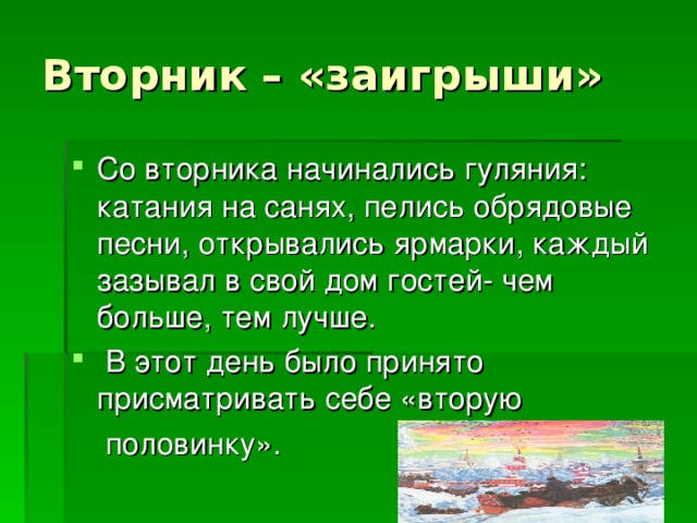 Вторник – «заигрыши» Со вторника начинались гуляния: катания на санях, пелись обрядовые песни, открывались ярмарки, каждый зазывал в свой дом гостей- чем больше, тем лучше.  В этот день было принято присматривать себе «вторую  половинку».