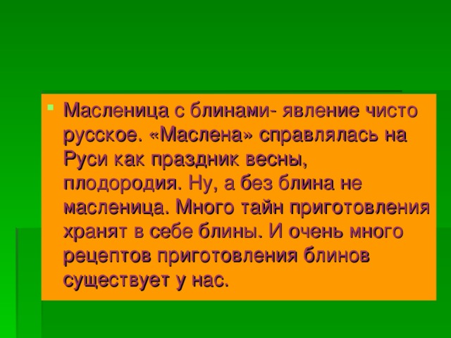 Масленица с блинами- явление чисто русское. «Маслена» справлялась на Руси как праздник весны, плодородия. Ну, а без блина не масленица. Много тайн приготовления хранят в себе блины. И очень много рецептов приготовления блинов существует у нас.