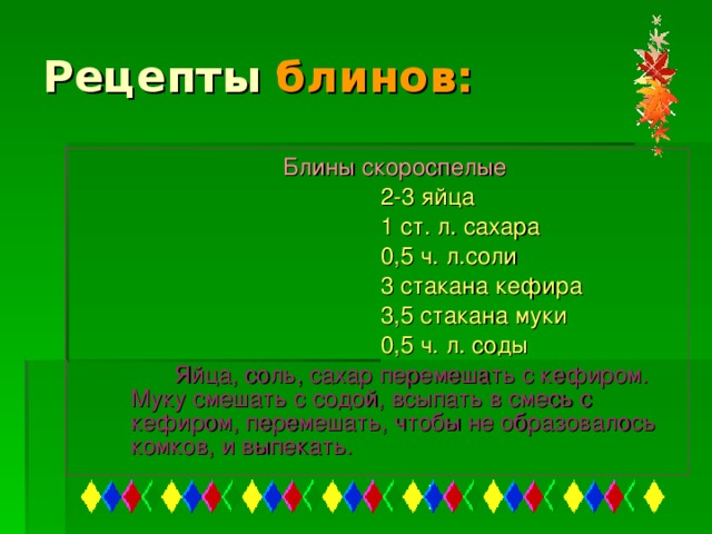 Рецепты блинов: Блины скороспелые  2-3 яйца  1 ст. л. сахара  0,5 ч. л.соли  3 стакана кефира  3,5 стакана муки  0,5 ч. л. соды  Яйца, соль, сахар перемешать с кефиром. Муку смешать с содой, всыпать в смесь с кефиром, перемешать, чтобы не образовалось комков, и выпекать.