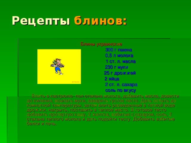 Рецепты блинов: Блины украинские  300 г пшена  0,5 л молока  1 ст. л. масла  230 г муки  25 г дрожжей  2 яйца  2 ст. л. сахара  соль по вкусу  Влить в кастрюлю пол стакана молока, добавить масла, довести до кипения, всыпать муки, заварить густое тесто. Дать остыть до комнатной температуры, затем влить разведенные в теплой воде дрожжи, накрыть, поставить в теплое место. В готовое тесто добавить протертую кашу, 2 желтка, взбитые с сахаром, соль, 2 стакана теплого молока и дать подойти тесту. Добавить взбитые белки и печь.