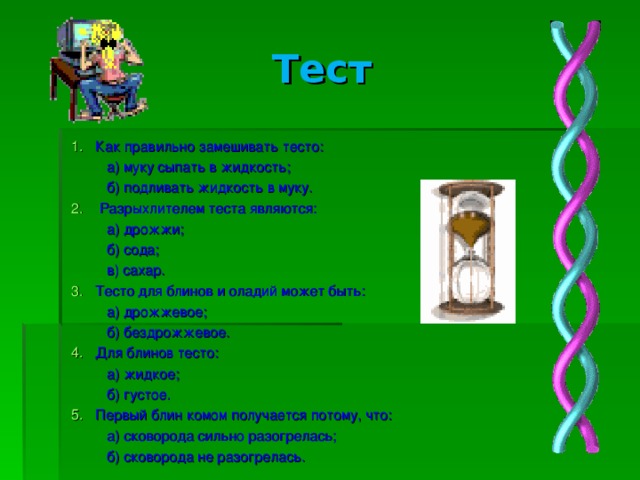Тест Как правильно замешивать тесто:  а) муку сыпать в жидкость;  б) подливать жидкость в муку.  Разрыхлителем теста являются:  а) дрожжи;  б) сода;  в) сахар. Тесто для блинов и оладий может быть:  а) дрожжевое;  б) бездрожжевое. Для блинов тесто:  а) жидкое;  б) густое. Первый блин комом получается потому, что:  а) сковорода сильно разогрелась;  б) сковорода не разогрелась.