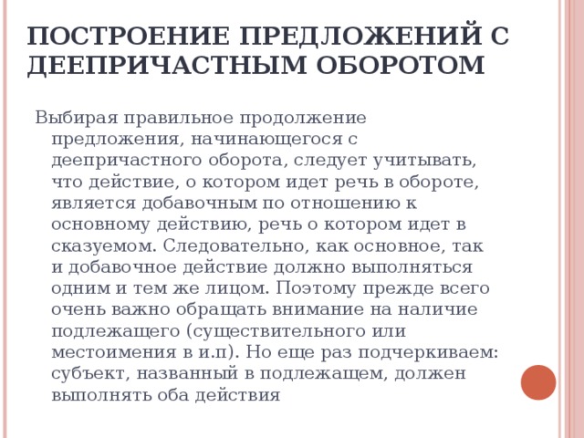 ПОСТРОЕНИЕ ПРЕДЛОЖЕНИЙ С ДЕЕПРИЧАСТНЫМ ОБОРОТОМ Выбирая правильное продолжение предложения, начинающегося с деепричастного оборота, следует учитывать, что действие, о котором идет речь в обороте, является добавочным по отношению к основному действию, речь о котором идет в сказуемом. Следовательно, как основное, так и добавочное действие должно выполняться одним и тем же лицом. Поэтому прежде всего очень важно обращать внимание на наличие подлежащего (существительного или местоимения в и.п). Но еще раз подчеркиваем: субъект, названный в подлежащем, должен выполнять оба действия