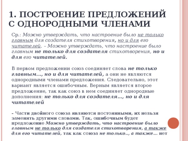 1. ПОСТРОЕНИЕ ПРЕДЛОЖЕНИЙ С ОДНОРОДНЫМИ ЧЛЕНАМИ Ср.: Можно утверждать, что настроение было не только главным для создателя стихотворения , но и для его читателей . – Можно утверждать, что настроение было главным не только для создателя стихотворения, но и для его читателей. В первом предложении союз соединяет слова не только главным..., но и для  читателей, а они не являются однородными членами предложения. Следовательно, этот вариант является ошибочным. Верным является второе предложение, так как союз в нем соединяет однородные дополнения: не только для создателя...,  но и для  читателей – Части двойного союза являются постоянными, их нельзя заменять другими словами. Так, ошибочным будет предложение Можно утверждать, что настроение было главным не только для создателя стихотворения, а также для его читателей , так как союза не только.., а также... нет