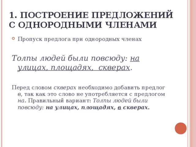 1. ПОСТРОЕНИЕ ПРЕДЛОЖЕНИЙ С ОДНОРОДНЫМИ ЧЛЕНАМИ Пропуск предлога при однородных членах Толпы людей были повсюду: на улицах, площадях, скверах . Перед словом скверах необходимо добавить предлог в , так как это слово не употребляется с предлогом на . Правильный вариант: Толпы людей были повсюду: на улицах, площадях, в скверах.