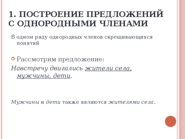 1. ПОСТРОЕНИЕ ПРЕДЛОЖЕНИЙ С ОДНОРОДНЫМИ ЧЛЕНАМИ В одном ряду однородных членов скрещивающихся понятий Рассмотрим предложение: Навстречу двигались жители села, мужчины, дети .   Мужчины и дети также являются жителями села .