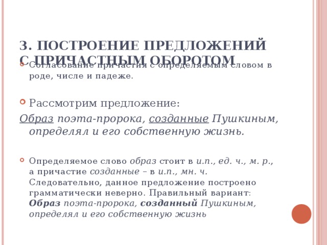 3. ПОСТРОЕНИЕ ПРЕДЛОЖЕНИЙ С ПРИЧАСТНЫМ ОБОРОТОМ   Согласование причастия с определяемым словом в роде, числе и падеже. Рассмотрим предложение: Образ поэта-пророка, созданные Пушкиным, определял и его собственную жизнь.