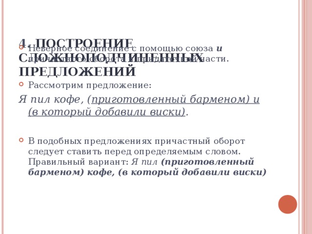 4. ПОСТРОЕНИЕ СЛОЖНОПОДЧИНЕННЫХ ПРЕДЛОЖЕНИЙ   Неверное соединение с помощью союза и причастного оборота и придаточной части.  Рассмотрим предложение: Я пил кофе, ( приготовленный барменом) и (в который добавили виски) .