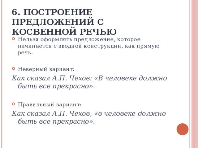 6. ПОСТРОЕНИЕ ПРЕДЛОЖЕНИЙ С КОСВЕННОЙ РЕЧЬЮ Нельзя оформлять предложение, которое начинается с вводной конструкции, как прямую речь.  Неверный вариант:  Как сказал А.П. Чехов: «В человеке должно быть все прекрасно». Правильный вариант: Как сказал А.П. Чехов, «в человеке должно быть все прекрасно».