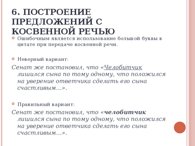 6. ПОСТРОЕНИЕ ПРЕДЛОЖЕНИЙ С КОСВЕННОЙ РЕЧЬЮ Ошибочным является использование большой буквы в цитате при передаче косвенной речи. Неверный вариант:  Сенат же постановил, что « Челобитчик лишился сына по тому одному, что положился на уверение ответчика сделать его сына счастливым…». Правильный вариант: Сенат же постановил, что « челобитчик лишился сына по тому одному, что положился на уверение ответчика сделать его сына счастливым…».