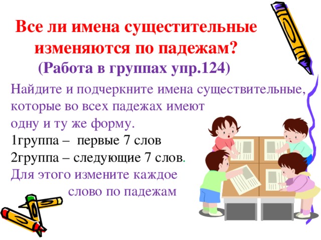 Все ли имена сущестительные изменяются по падежам?  (Работа в группах упр.124) Найдите и подчеркните имена существительные, которые во всех падежах имеют одну и ту же форму. 1группа – первые 7 слов 2группа – следующие 7 слов . Для этого измените каждое  слово по падежам  12