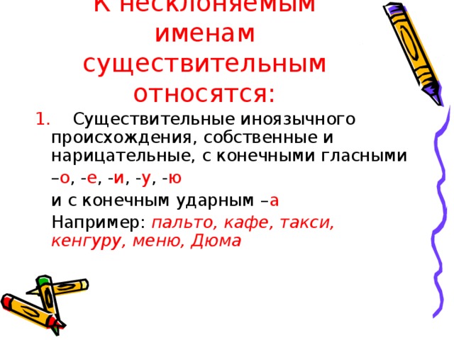 К несклоняемым именам существительным относятся: 1. Существительные иноязычного происхождения, собственные и нарицательные, с конечными гласными – о , - е , - и , - у , - ю  и с конечным ударным – а  Например: пальто, кафе, такси, кенгуру, меню, Дюма