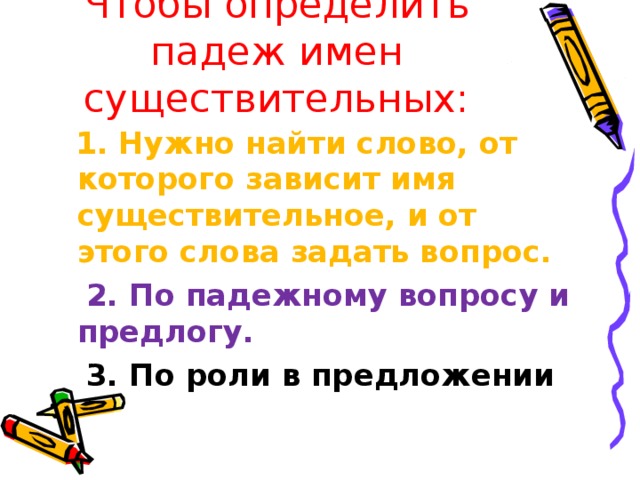 Чтобы определить падеж имен существительных:  1. Нужно найти слово, от которого зависит имя существительное, и от этого слова задать вопрос.  2. По падежному вопросу и предлогу.  3. По роли в предложении