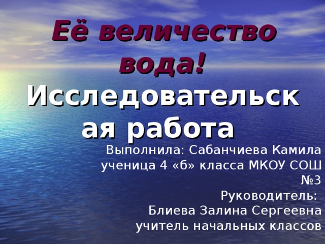 Её  величество вода!  Исследовательская работа Выполнила: Сабанчиева Камила ученица 4 «б» класса МКОУ СОШ №3 Руководитель: Блиева Залина Сергеевна учитель начальных классов