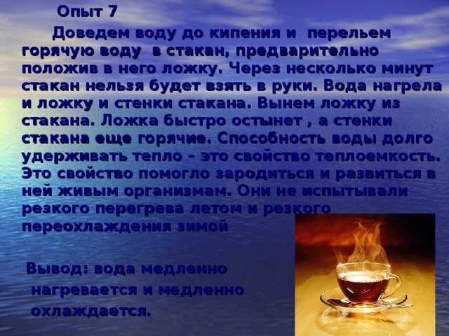 Опыт 7  Доведем воду до кипения и перельем горячую воду в стакан, предварительно положив в него ложку. Через несколько минут стакан нельзя будет взять в руки. Вода нагрела и ложку и стенки стакана. Вынем ложку из стакана. Ложка быстро остынет , а стенки стакана еще горячие. Способность воды долго удерживать тепло – это свойство теплоемкость. Это свойство помогло зародиться и развиться в ней живым организмам. Они не испытывали резкого перегрева летом и резкого переохлаждения зимой   Вывод: вода медленно  нагревается и медленно  охлаждается.