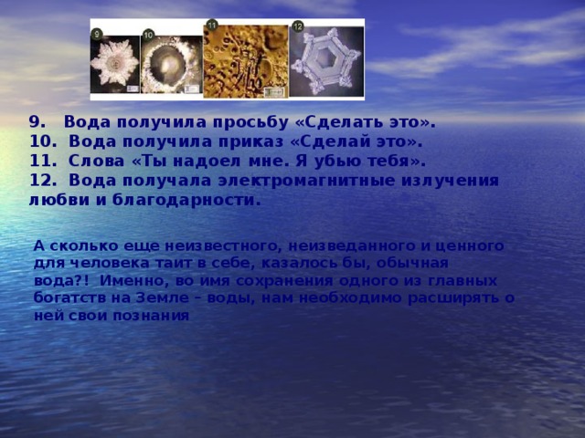 9.   Вода получила просьбу «Сделать это».   10.  Вода получила приказ «Сделай это».   11.  Слова «Ты надоел мне. Я убью тебя».        12.  Вода получала электромагнитные излучения любви и благодарности. А сколько еще неизвестного, неизведанного и ценного для человека таит в себе, казалось бы, обычная вода?!  Именно, во имя сохранения одного из главных богатств на Земле – воды, нам необходимо расширять о ней свои познания