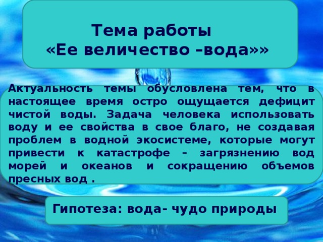 Тема  работы «Ее величество –вода»»  Актуальность темы обусловлена тем, что в настоящее время остро ощущается дефицит чистой воды. Задача человека использовать воду и ее свойства в свое благо, не создавая проблем в водной экосистеме, которые могут привести к катастрофе – загрязнению вод морей и океанов и сокращению объемов пресных вод .      Гипотеза: вода- чудо природы