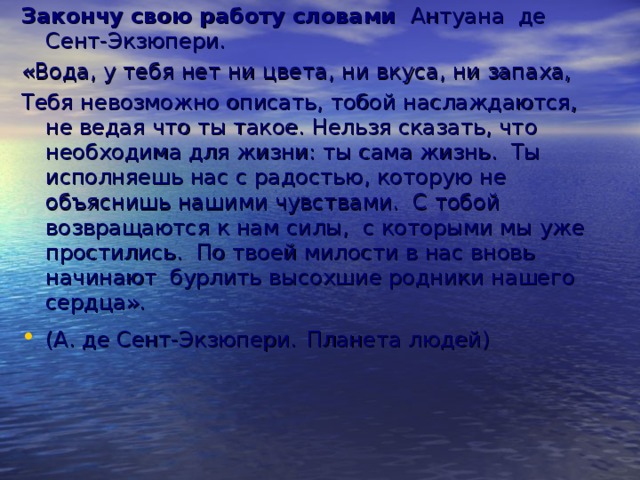 Закончу свою работу словами Антуана де Сент-Экзюпери. «Вода, у тебя нет ни цвета, ни вкуса, ни запаха, Тебя невозможно описать, тобой наслаждаются, не ведая что ты такое. Нельзя сказать, что необходима для жизни: ты сама жизнь. Ты исполняешь нас с радостью, которую не объяснишь нашими чувствами. С тобой возвращаются к нам силы, с которыми мы уже простились. По твоей милости в нас вновь начинают бурлить высохшие родники нашего сердца».