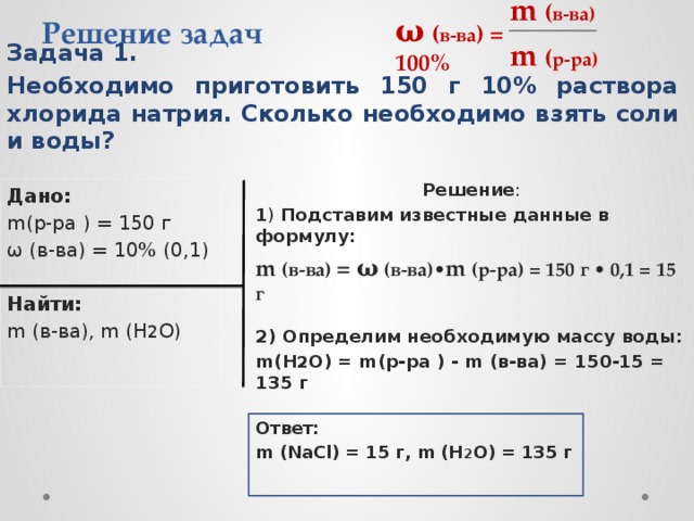 m  ( в-ва)  Решение задач ω  ( в-ва ) = 100% m  ( р-ра)  Задача 1. Необходимо приготовить 150 г 10% раствора хлорида натрия. Сколько необходимо взять соли и воды? Решение : 1 ) Подставим известные данные в формулу:    2) Определим необходимую массу воды: m(H 2 O) = m(р-ра ) - m (в-ва) = 150-15 = 135 г Дано: m(р-ра ) = 150 г ω (в-ва) = 10% (0,1) Найти:  m (в-ва), m (H 2 O)  m (в-ва) = ω (в-ва)• m (р-ра) = 150 г • 0,1 = 15 г  Ответ: m (NaCl) = 15 г, m (H 2 O) = 135 г