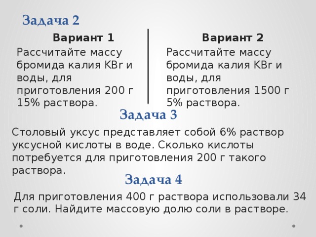 Задача 2 Вариант 1 Вариант 2 Рассчитайте массу бромида калия KBr и воды, для приготовления 200 г 15% раствора. Рассчитайте массу бромида калия KBr и воды, для приготовления 1500 г 5% раствора. Задача 3 Столовый уксус представляет собой 6% раствор уксусной кислоты в воде. Сколько кислоты потребуется для приготовления 200 г такого раствора. Задача 4 Для приготовления 400 г раствора использовали 34 г соли. Найдите массовую долю соли в растворе.