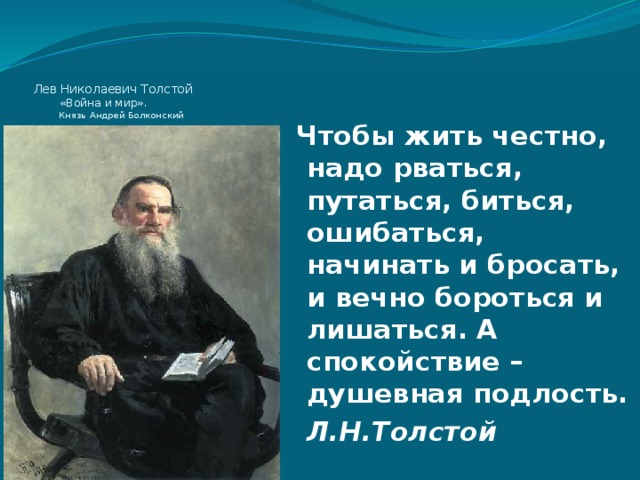 Лев Николаевич Толстой  «Война и мир».  Князь Андрей Болконский Чтобы жить честно, надо рваться, путаться, биться, ошибаться, начинать и бросать, и вечно бороться и лишаться. А спокойствие – душевная подлость.    Л.Н.Толстой