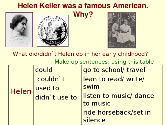 Helen Keller was a famous American. Why? What did/didn`t Helen do in her early childhood? Make up sentences, using this table. Helen could  couldn`t used to didn`t use to go to school/ travel lean to read/ write/ swim listen to music/ dance to music ride horseback/set in silence