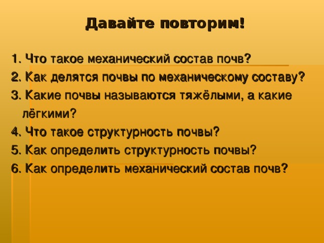 Давайте повторим! 1. Что такое механический состав почв? 2. Как делятся почвы по механическому составу? 3. Какие почвы называются тяжёлыми, а какие  лёгкими? 4. Что такое структурность почвы? 5. Как определить структурность почвы? 6. Как определить механический состав почв?