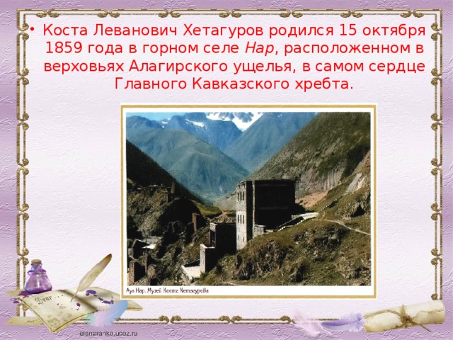 Коста Леванович Хетагуров родился 15 октября 1859 года в горном селе Нар , расположенном в верховьях Алагирского ущелья, в самом сердце Главного Кавказского хребта.
