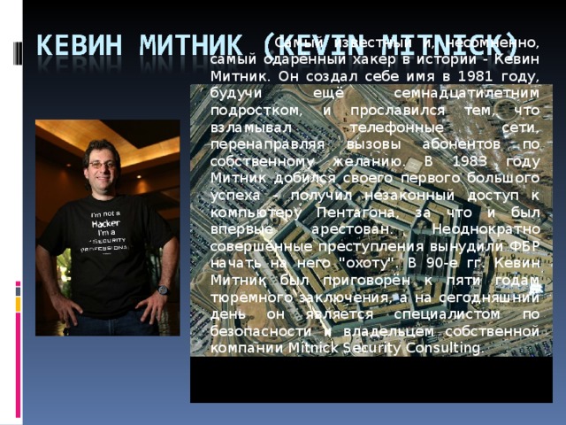 Самый известный и, несомненно, самый одарённый хакер в истории - Кевин Митник. Он создал себе имя в 1981 году, будучи ещё семнадцатилетним подростком, и прославился тем, что взламывал телефонные сети, перенаправляя вызовы абонентов по собственному желанию. В 1983 году Митник добился своего первого большого успеха - получил незаконный доступ к компьютеру Пентагона, за что и был впервые арестован. Неоднократно совершённые преступления вынудили ФБР начать на него 