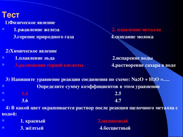 Тест   1)Физическое явление  1.ржавление железа 2. плавление металла  3.горение природного газа 4.скисание молока   2)Химическое явление  1.плавление льда 2.испарение воды  3.разложение серной кислоты 4.растворение сахара в воде   3) Напишите уравнение реакции соединения по схеме: Na 2 O + H 2 O =….  Определите сумму коэффициентов в этом уравнении  1.4 2.5  3.6 4.7  4) В какой цвет окрашивается раствор после реакции щелочного металла с водой: