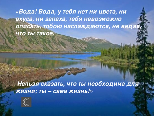 « Вода! Вода, у тебя нет ни цвета, ни вкуса, ни запаха, тебя невозможно описать, тобою наслаждаются, не ведая, что ты такое.        Нельзя сказать, что ты необходима для жизни; ты – сама жизнь!»