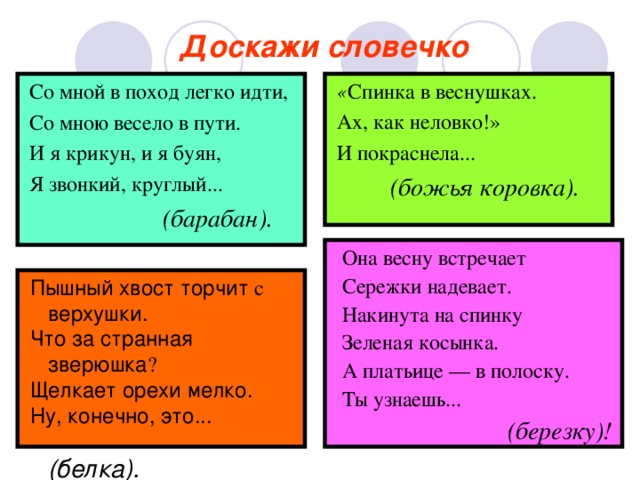 Доскажи словечко  Со мной в поход легко идти,  Со мною весело в пути.  И я крикун, и я буян,  Я звонкий, круглый...  (барабан).  « Спинка в веснушках.  Ах, как неловко!»  И покраснела...  (божья коровка).   Она весну встречает  Сережки надевает.  Накинута на спинку  Зеленая косынка.  А платьице — в полоску.  Ты узнаешь...  (березку)!  Пышный хвост торчит  с  верхушки .  Что за странная  зверюшка ?  Щелкает орехи мелко.  Ну, конечно, это...   ( белка).