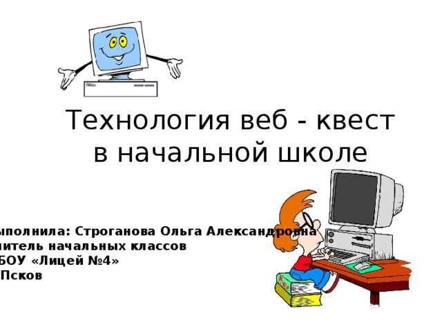 Технология веб - квест в начальной школе Выполнила: Строганова Ольга Александровна Учитель начальных классов МБОУ «Лицей №4» г. Псков