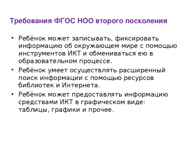 Требования ФГОС НОО второго посколения Ребёнок может записывать, фиксировать информацию об окружающем мире с помощью инструментов ИКТ и обмениваться ею в образовательном процессе. Ребёнок умеет осуществлять расширенный поиск информации с помощью ресурсов библиотек и Интернета. Ребёнок может предоставлять информацию средствами ИКТ в графическом виде: таблицы, графики и прочее.