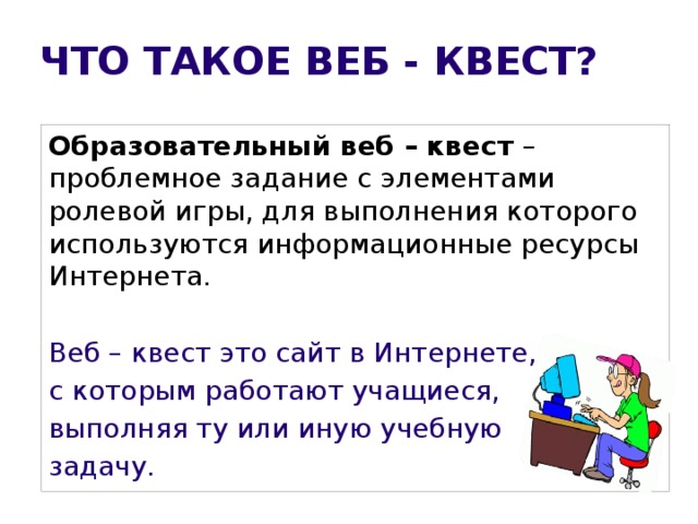 ЧТО ТАКОЕ ВЕБ - КВЕСТ? Образовательный веб – квест –проблемное задание с элементами ролевой игры, для выполнения которого используются информационные ресурсы Интернета. Веб – квест это сайт в Интернете, с которым работают учащиеся, выполняя ту или иную учебную задачу.