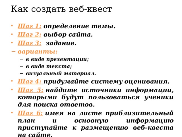 Как создать веб-квест   Шаг 1:  определение темы. Шаг 2:  выбор сайта. Шаг 3:   задание. варианты: в виде презентации; в виде текста; визуальный материал. в виде презентации; в виде текста; визуальный материал. Шаг 4:   придумайте систему оценивания. Шаг 5:  найдите источники информации, которыми будут пользоваться ученики для поиска ответов. Шаг 6:  имея на листе приблизительный план и основную информацию приступайте к размещению веб-квеста на сайте.