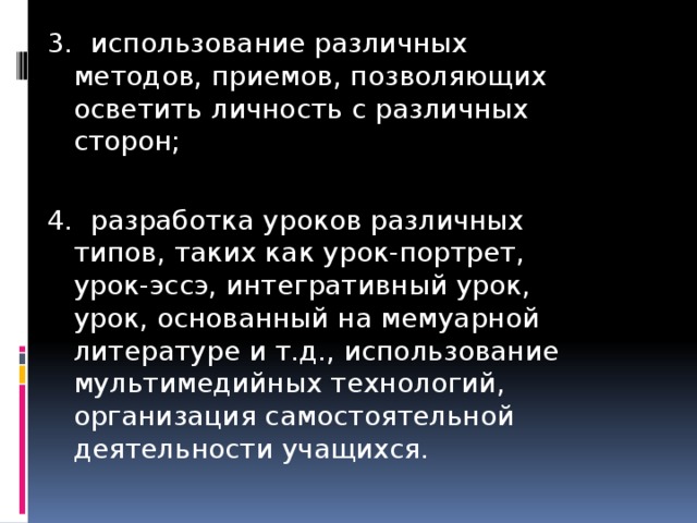 3. использование различных методов, приемов, позволяющих осветить личность с различных сторон; 4. разработка уроков различных типов, таких как урок-портрет, урок-эссэ, интегративный урок, урок, основанный на мемуарной литературе и т.д., использование мультимедийных технологий, организация самостоятельной деятельности учащихся.