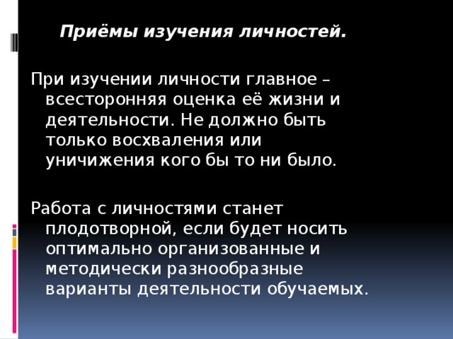 Приёмы изучения личностей. При изучении личности главное – всесторонняя оценка её жизни и деятельности. Не должно быть только восхваления или уничижения кого бы то ни было. Работа с личностями станет плодотворной, если будет носить оптимально организованные и методически разнообразные варианты деятельности обучаемых.