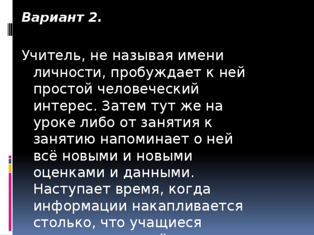 Вариант 2. Учитель, не называя имени личности, пробуждает к ней простой человеческий интерес. Затем тут же на уроке либо от занятия к занятию напоминает о ней всё новыми и новыми оценками и данными. Наступает время, когда информации накапливается столько, что учащиеся узнают, о ком идёт речь.