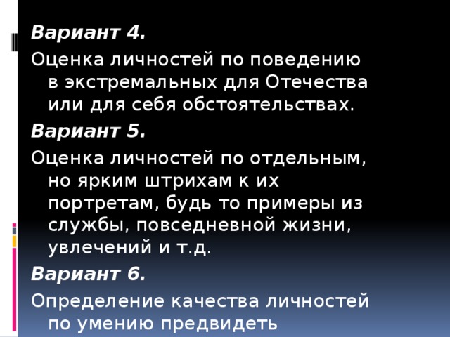 Вариант 4. Оценка личностей по поведению в экстремальных для Отечества или для себя обстоятельствах. Вариант 5. Оценка личностей по отдельным, но ярким штрихам к их портретам, будь то примеры из службы, повседневной жизни, увлечений и т.д. Вариант 6. Определение качества личностей по умению предвидеть будущее.