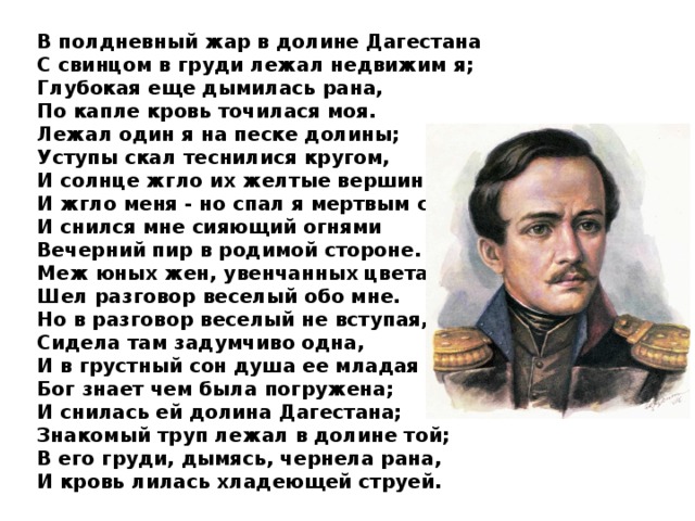 В полдневный жар в долине Дагестана С свинцом в груди лежал недвижим я; Глубокая еще дымилась рана, По капле кровь точилася моя. Лежал один я на песке долины; Уступы скал теснилися кругом, И солнце жгло их желтые вершины И жгло меня - но спал я мертвым сном. И снился мне сияющий огнями Вечерний пир в родимой стороне. Меж юных жен, увенчанных цветами, Шел разговор веселый обо мне. Но в разговор веселый не вступая, Сидела там задумчиво одна, И в грустный сон душа ее младая Бог знает чем была погружена; И снилась ей долина Дагестана; Знакомый труп лежал в долине той; В его груди, дымясь, чернела рана, И кровь лилась хладеющей струей.