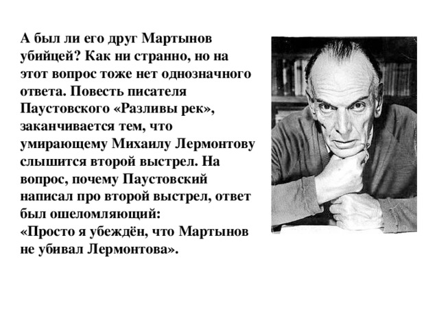 А был ли его друг Мартынов убийцей? Как ни странно, но на этот вопрос тоже нет однозначного ответа. Повесть писателя Паустовского «Разливы рек», заканчивается тем, что умирающему Михаилу Лермонтову слышится второй выстрел. На вопрос, почему Паустовский написал про второй выстрел, ответ был ошеломляющий:  «Просто я убеждён, что Мартынов не убивал Лермонтова». 