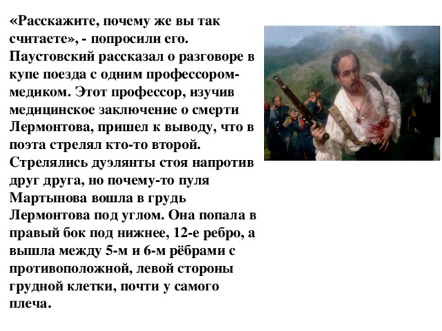 « Расскажите, почему же вы так считаете», - попросили его.  Паустовский рассказал о разговоре в купе поезда с одним профессором-медиком. Этот профессор, изучив медицинское заключение о смерти Лермонтова, пришел к выводу, что в поэта стрелял кто-то второй. Стрелялись дуэлянты стоя напротив друг друга, но почему-то пуля Мартынова вошла в грудь Лермонтова под углом. Она попала в правый бок под нижнее, 12-е ребро, а вышла между 5-м и 6-м рёбрами с противоположной, левой стороны грудной клетки, почти у самого плеча.